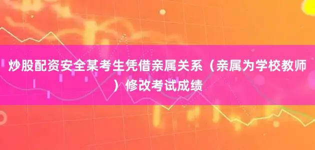 炒股配资安全某考生凭借亲属关系（亲属为学校教师）修改考试成绩