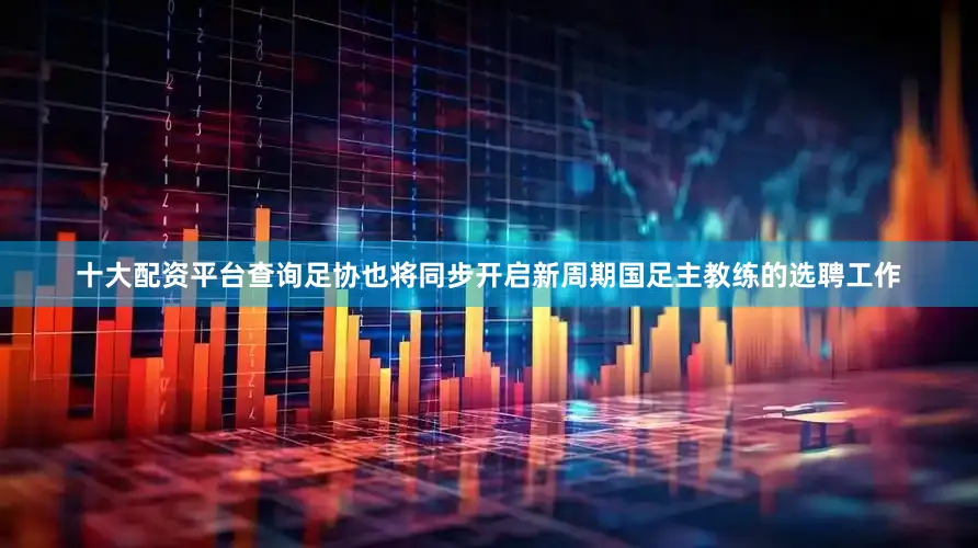 十大配资平台查询足协也将同步开启新周期国足主教练的选聘工作