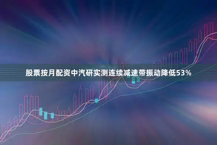 股票按月配资中汽研实测连续减速带振动降低53%