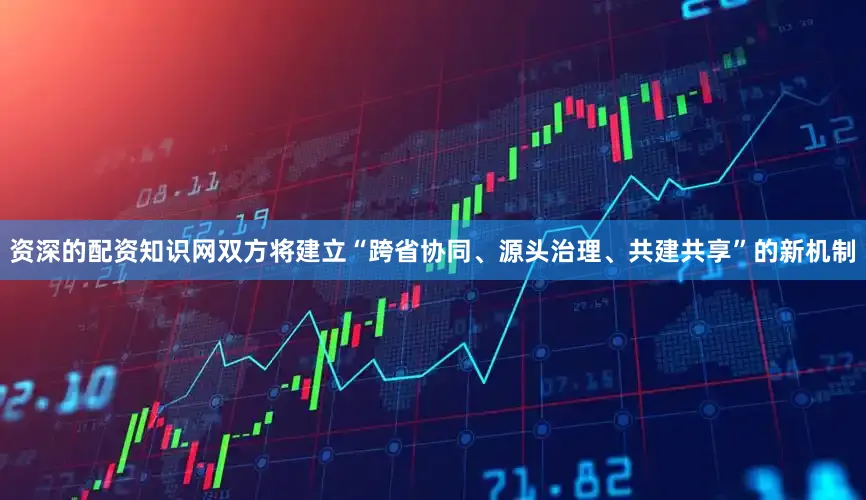 资深的配资知识网双方将建立“跨省协同、源头治理、共建共享”的新机制