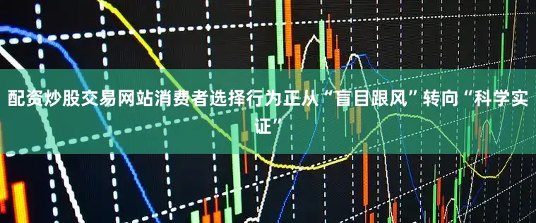 配资炒股交易网站消费者选择行为正从“盲目跟风”转向“科学实证”
