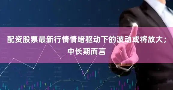 配资股票最新行情情绪驱动下的波动或将放大；中长期而言