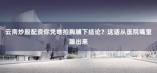 云南炒股配资你凭啥拍胸脯下结论？这话从医院嘴里蹦出来
