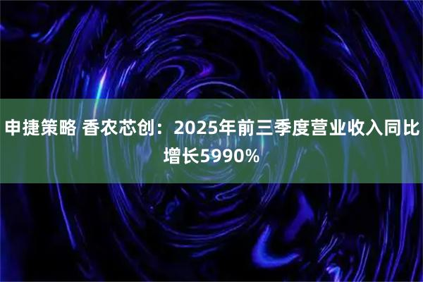申捷策略 香农芯创：2025年前三季度营业收入同比增长5990%