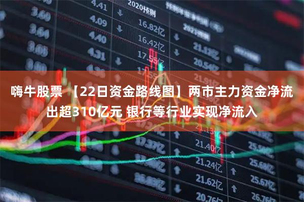 嗨牛股票 【22日资金路线图】两市主力资金净流出超310亿元 银行等行业实现净流入