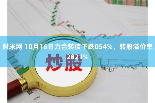 财米网 10月16日力合转债下跌054%，转股溢价率2821%