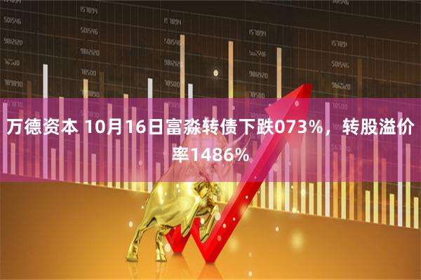 万德资本 10月16日富淼转债下跌073%，转股溢价率1486%