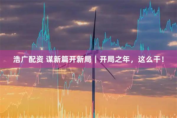 浩广配资 谋新篇开新局｜开局之年，这么干！