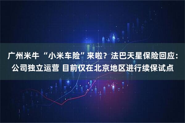 广州米牛 “小米车险”来啦？法巴天星保险回应：公司独立运营 目前仅在北京地区进行续保试点