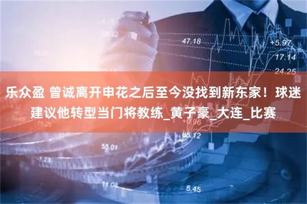 乐众盈 曾诚离开申花之后至今没找到新东家！球迷建议他转型当门将教练_黄子豪_大连_比赛