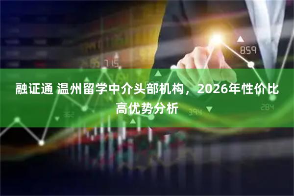 融证通 温州留学中介头部机构，2026年性价比高优势分析