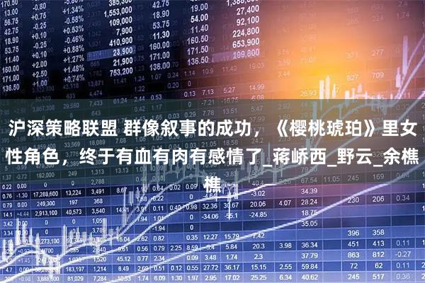 沪深策略联盟 群像叙事的成功，《樱桃琥珀》里女性角色，终于有血有肉有感情了_蒋峤西_野云_余樵