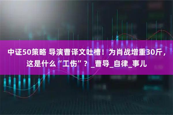 中证50策略 导演曹译文吐槽！为肖战增重30斤，这是什么“工伤”？_曹导_自律_事儿