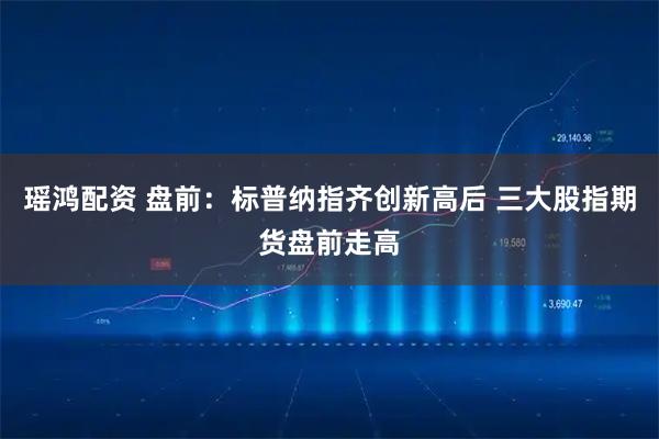 瑶鸿配资 盘前:标普纳指齐创新高后 三大股指期货盘前走高