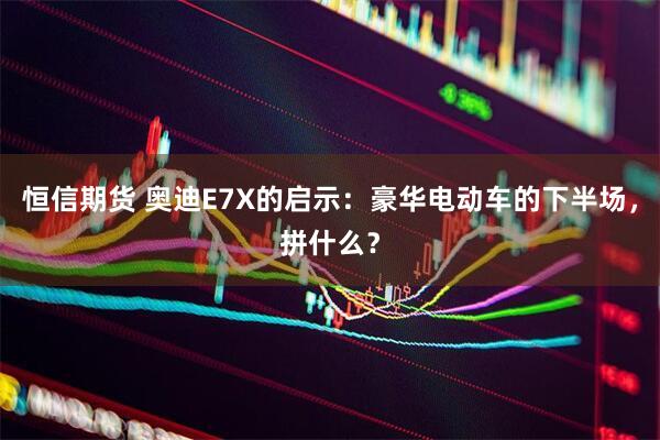 恒信期货 奥迪E7X的启示：豪华电动车的下半场，拼什么？