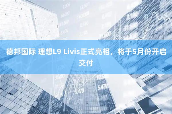 德邦国际 理想L9 Livis正式亮相，将于5月份开启交付