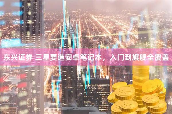 东兴证券 三星要造安卓笔记本，入门到旗舰全覆盖