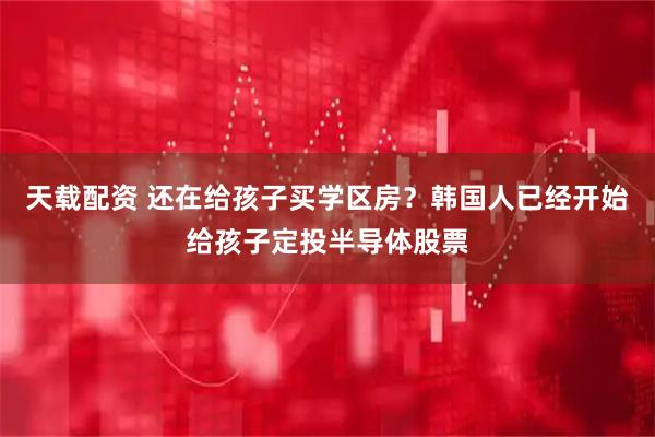 天载配资 还在给孩子买学区房？韩国人已经开始给孩子定投半导体股票