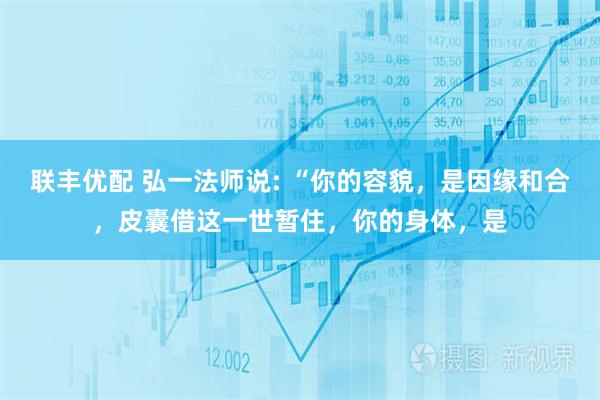 联丰优配 弘一法师说: “你的容貌，是因缘和合，皮囊借这一世暂住，你的身体，是