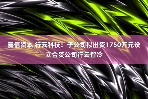 嘉信资本 行云科技：子公司拟出资1750万元设立合资公司行云智冷