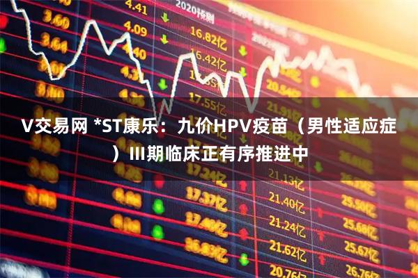 V交易网 *ST康乐：九价HPV疫苗（男性适应症）Ⅲ期临床正有序推进中