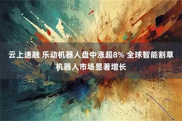 云上速融 乐动机器人盘中涨超8% 全球智能割草机器人市场显著增长