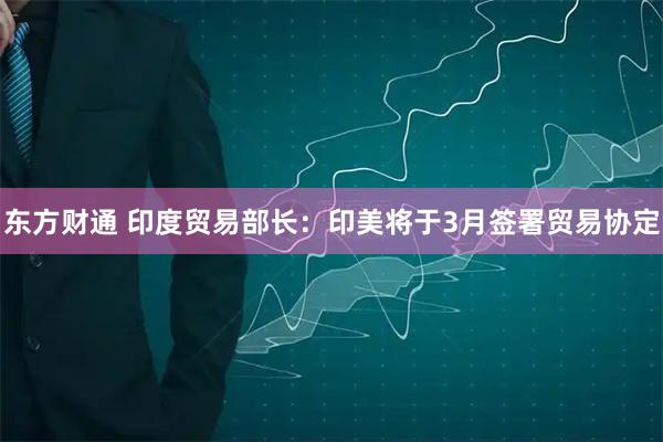 东方财通 印度贸易部长：印美将于3月签署贸易协定