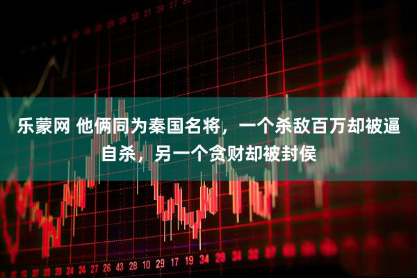 乐蒙网 他俩同为秦国名将，一个杀敌百万却被逼自杀，另一个贪财却被封侯