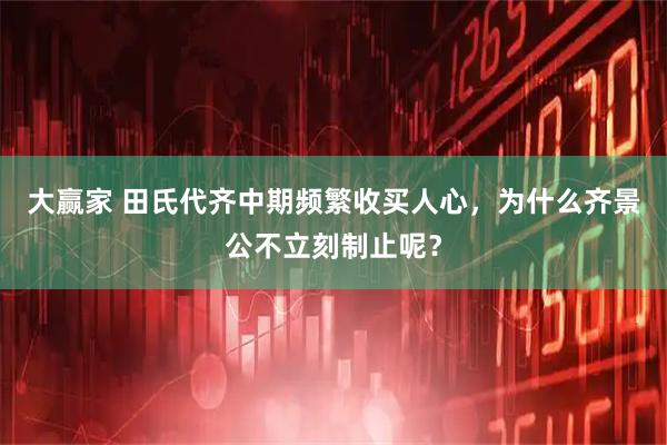 大赢家 田氏代齐中期频繁收买人心，为什么齐景公不立刻制止呢？