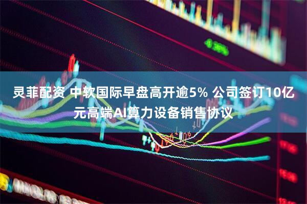 灵菲配资 中软国际早盘高开逾5% 公司签订10亿元高端AI算力设备销售协议