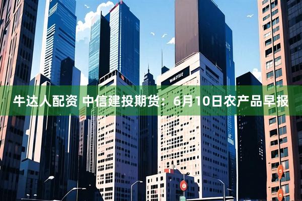 牛达人配资 中信建投期货：6月10日农产品早报