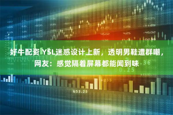 好牛配资 YSL迷惑设计上新，透明男鞋遭群嘲，网友：感觉隔着屏幕都能闻到味