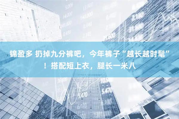 锦盈多 扔掉九分裤吧，今年裤子“越长越时髦”！搭配短上衣，腿长一米八