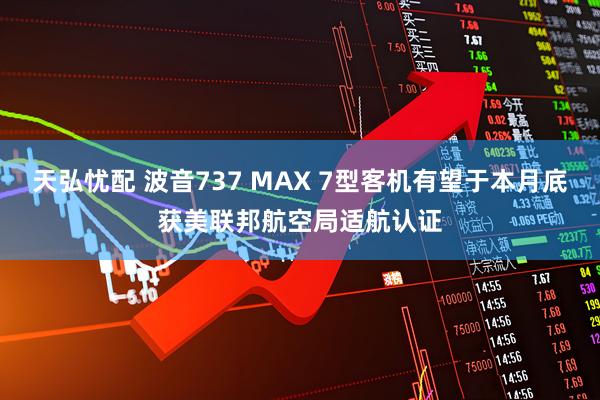 天弘忧配 波音737 MAX 7型客机有望于本月底获美联邦航空局适航认证