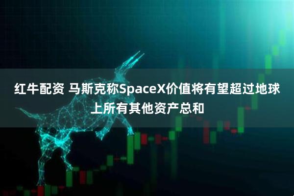 红牛配资 马斯克称SpaceX价值将有望超过地球上所有其他资产总和