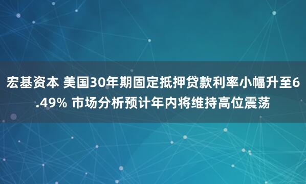 宏基资本 美国30年期固定抵押贷款利率小幅升至6.49% 市场分析预计年内将维持高位震荡