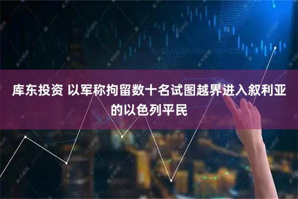 库东投资 以军称拘留数十名试图越界进入叙利亚的以色列平民