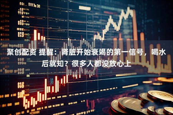 聚创配资 提醒：肾脏开始衰竭的第一信号，喝水后就知？很多人都没放心上