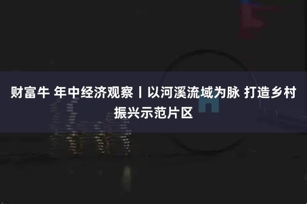 财富牛 年中经济观察丨以河溪流域为脉 打造乡村振兴示范片区