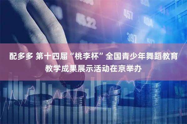 配多多 第十四届“桃李杯”全国青少年舞蹈教育教学成果展示活动在京举办